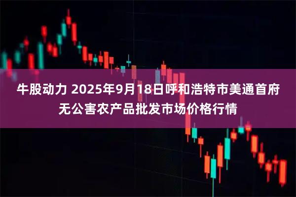 牛股动力 2025年9月18日呼和浩特市美通首府无公害农产品批发市场价格行情