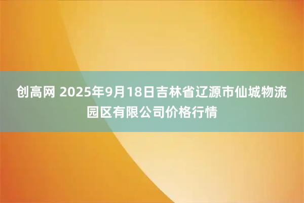 创高网 2025年9月18日吉林省辽源市仙城物流园区有限公司价格行情