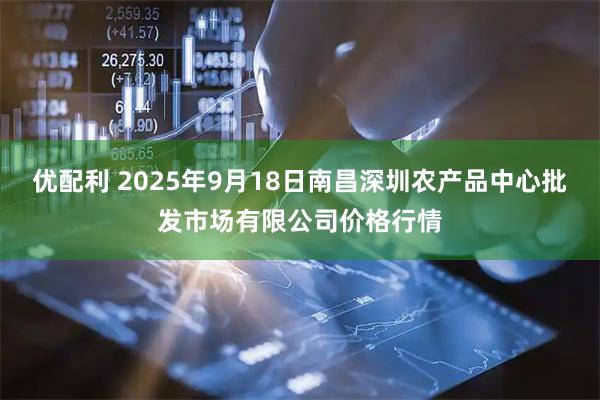 优配利 2025年9月18日南昌深圳农产品中心批发市场有限公司价格行情