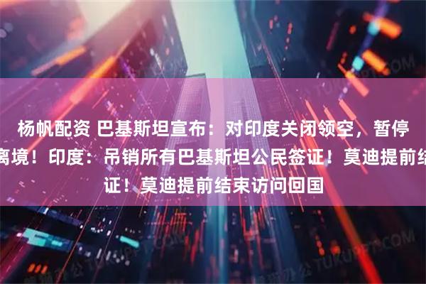 杨帆配资 巴基斯坦宣布：对印度关闭领空，暂停贸易，限时离境！印度：吊销所有巴基斯坦公民签证！莫迪提前结束访问回国