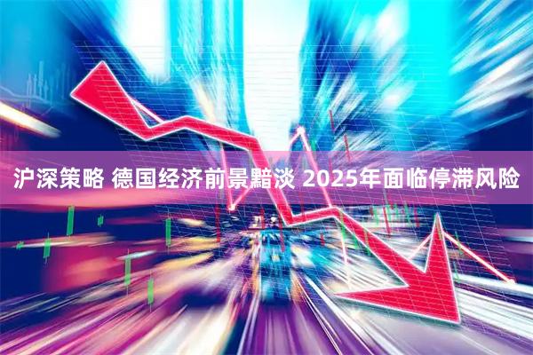 沪深策略 德国经济前景黯淡 2025年面临停滞风险
