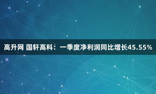 高升网 国轩高科：一季度净利润同比增长45.55%