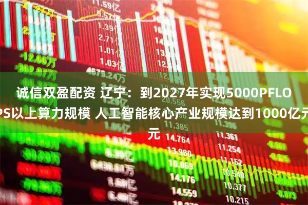 诚信双盈配资 辽宁：到2027年实现5000PFLOPS以上算力规模 人工智能核心产业规模达到1000亿元