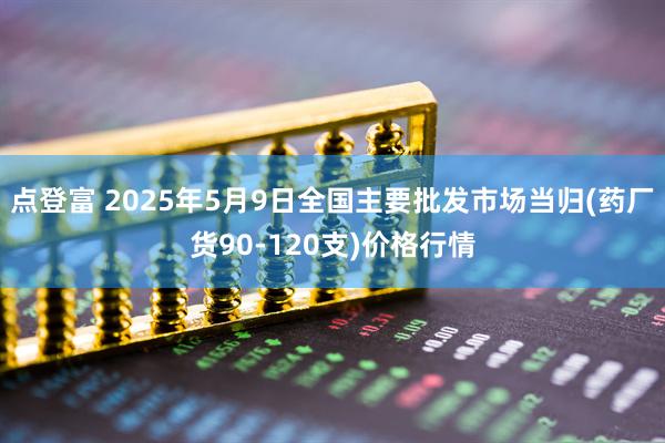 点登富 2025年5月9日全国主要批发市场当归(药厂货90-120支)价格行情