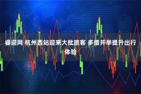 睿迎网 杭州西站迎来大批旅客 多措并举提升出行体验