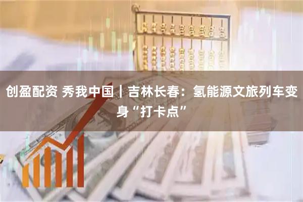 创盈配资 秀我中国｜吉林长春：氢能源文旅列车变身“打卡点”