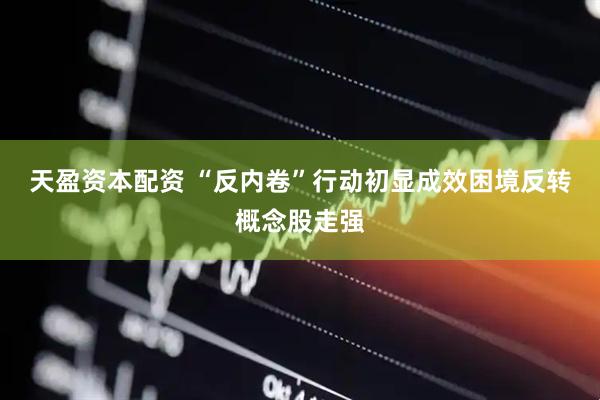 天盈资本配资 “反内卷”行动初显成效困境反转概念股走强