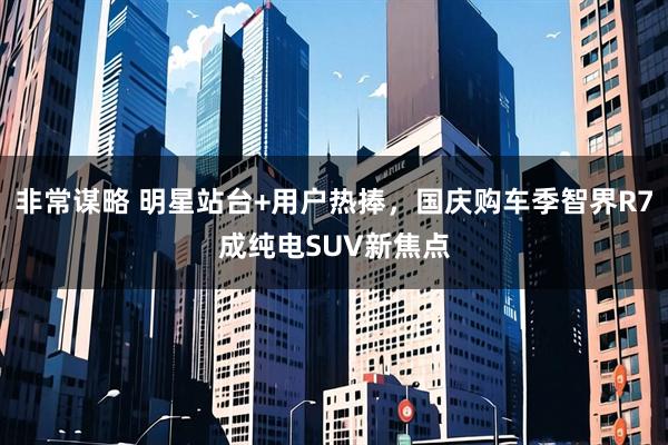 非常谋略 明星站台+用户热捧，国庆购车季智界R7成纯电SUV新焦点