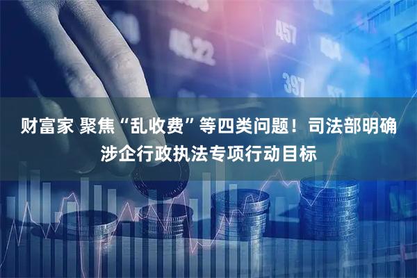 财富家 聚焦“乱收费”等四类问题！司法部明确涉企行政执法专项行动目标