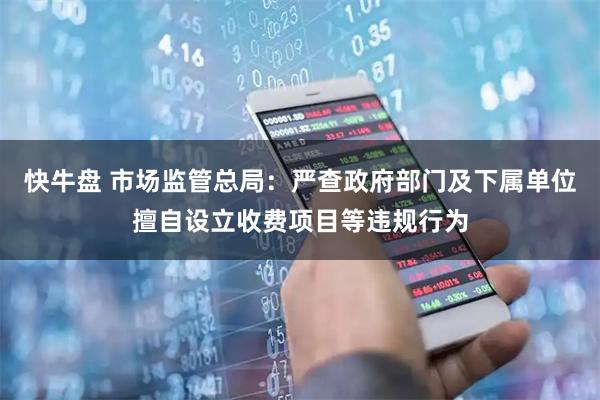 快牛盘 市场监管总局：严查政府部门及下属单位擅自设立收费项目等违规行为