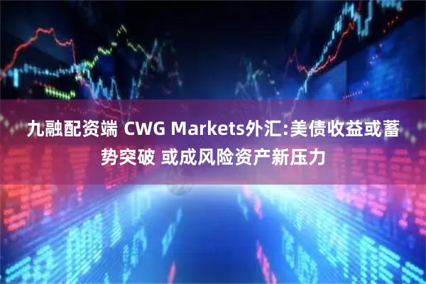 九融配资端 CWG Markets外汇:美债收益或蓄势突破 或成风险资产新压力