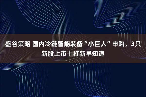 盛谷策略 国内冷链智能装备“小巨人”申购，3只新股上市丨打新早知道