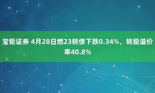 宝钜证券 4月28日燃23转债下跌0.34%，转股溢价率40.8%