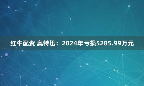 红牛配资 奥特迅：2024年亏损5285.99万元