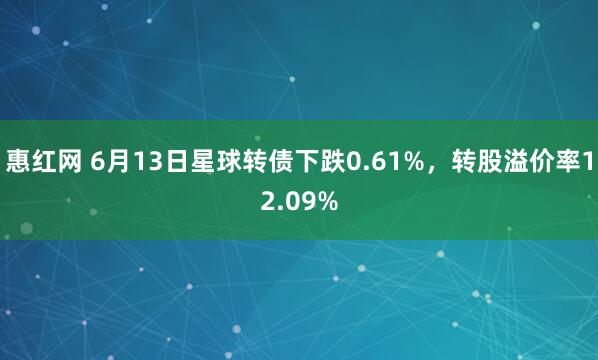 惠红网 6月13日星球转债下跌0.61%，转股溢价率12.09%