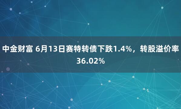 中金财富 6月13日赛特转债下跌1.4%，转股溢价率36.02%