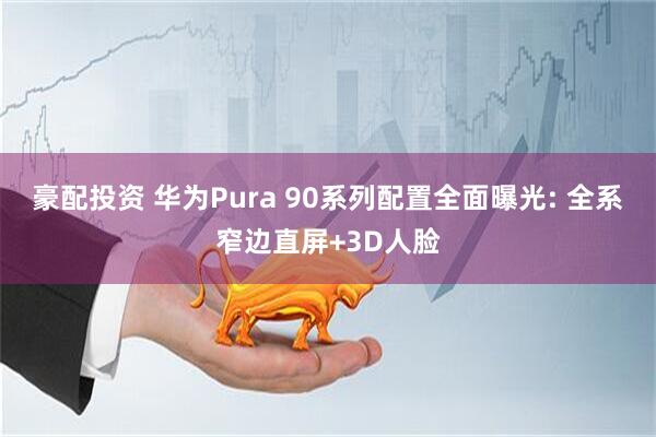 豪配投资 华为Pura 90系列配置全面曝光: 全系窄边直屏+3D人脸