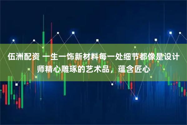 伍洲配资 一生一饰新材料每一处细节都像是设计师精心雕琢的艺术品，蕴含匠心
