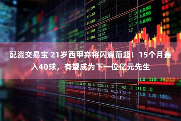 配资交易宝 21岁西甲弃将闪耀葡超！15个月轰入40球，有望成为下一位亿元先生