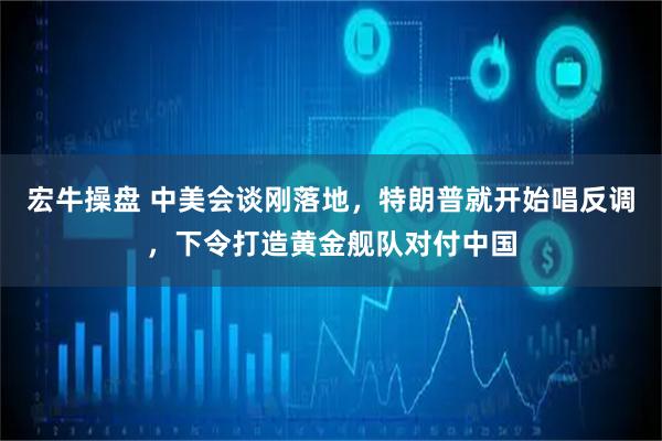 宏牛操盘 中美会谈刚落地，特朗普就开始唱反调，下令打造黄金舰队对付中国