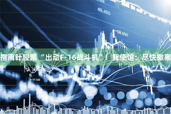 指南针股票 “出动F-16战斗机”！我使馆：尽快撤离