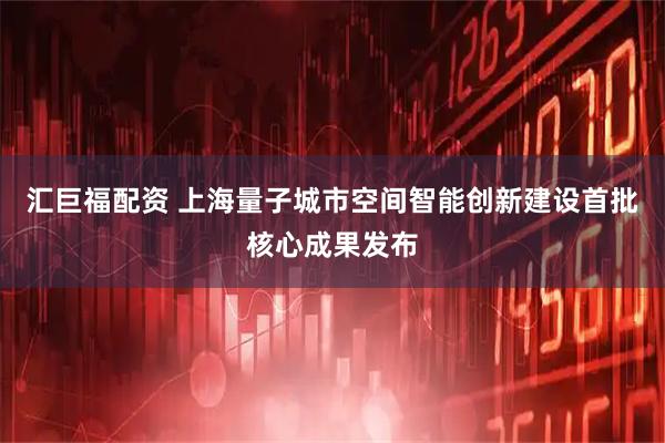 汇巨福配资 上海量子城市空间智能创新建设首批核心成果发布
