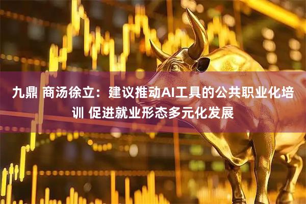 九鼎 商汤徐立：建议推动AI工具的公共职业化培训 促进就业形态多元化发展