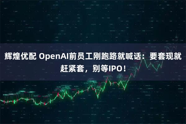 辉煌优配 OpenAI前员工刚跑路就喊话：要套现就赶紧套，别等IPO！